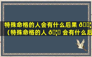 特殊命格的人会有什么后果 🐦 （特殊命格的人 🦋 会有什么后果嘛）